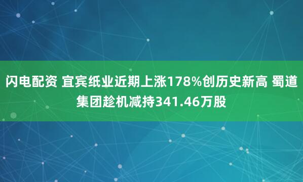 闪电配资 宜宾纸业近期上涨178%创历史新高 蜀道集团趁机减持341.46万股