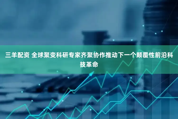 三羊配资 全球聚变科研专家齐聚协作推动下一个颠覆性前沿科技革命