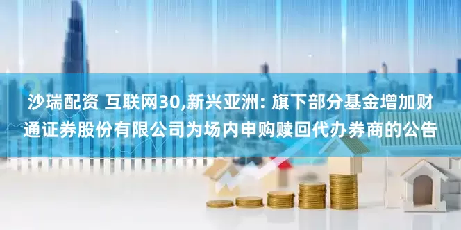 沙瑞配资 互联网30,新兴亚洲: 旗下部分基金增加财通证券股份有限公司为场内申购赎回代办券商的公告