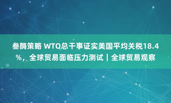 叁酶策略 WTO总干事证实美国平均关税18.4%，全球贸易面临压力测试｜全球贸易观察
