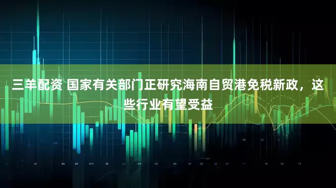 三羊配资 国家有关部门正研究海南自贸港免税新政，这些行业有望受益