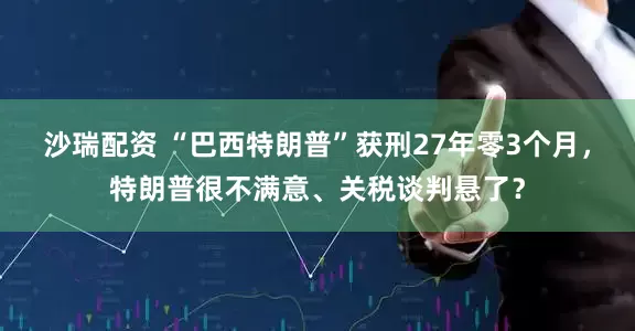 沙瑞配资 “巴西特朗普”获刑27年零3个月，特朗普很不满意、关税谈判悬了？