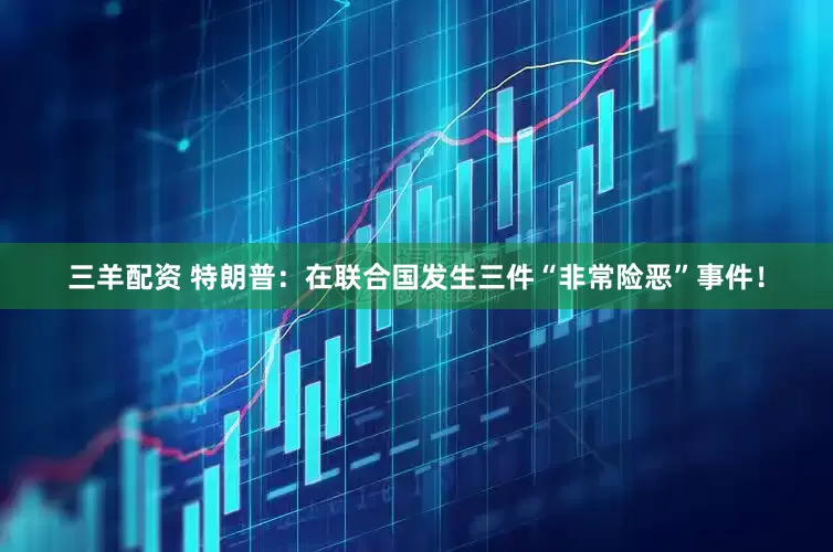 三羊配资 特朗普：在联合国发生三件“非常险恶”事件！